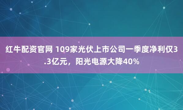 红牛配资官网 109家光伏上市公司一季度净利仅3.3亿元，阳光电源大降40%