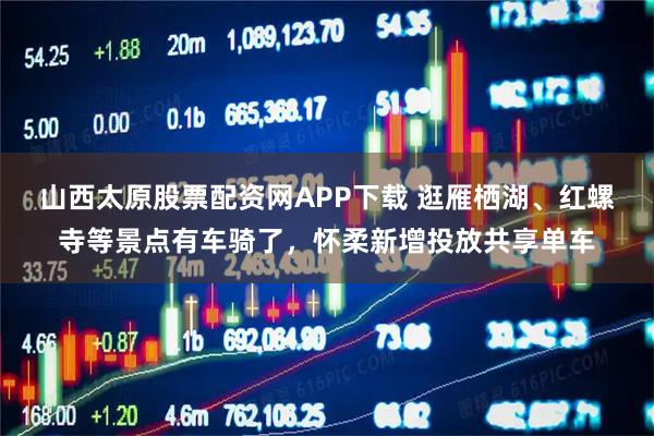 山西太原股票配资网APP下载 逛雁栖湖、红螺寺等景点有车骑了，怀柔新增投放共享单车