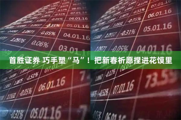 首胜证券 巧手塑“马”！把新春祈愿捏进花馍里
