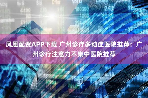 凤凰配资APP下载 广州诊疗多动症医院推荐：广州诊疗注意力不集中医院推荐