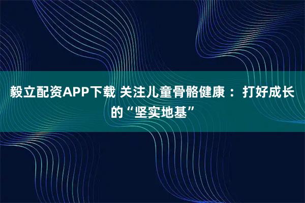 毅立配资APP下载 关注儿童骨骼健康 ：打好成长的“坚实地基”