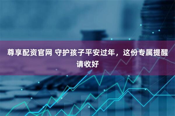 尊享配资官网 守护孩子平安过年，这份专属提醒请收好